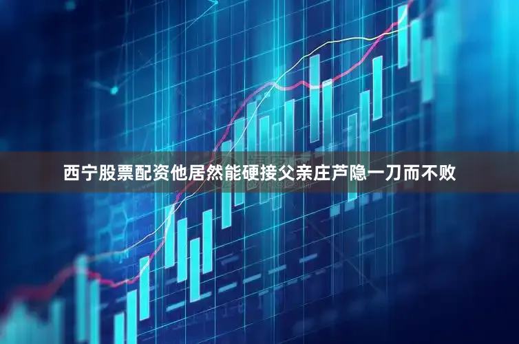西宁股票配资他居然能硬接父亲庄芦隐一刀而不败