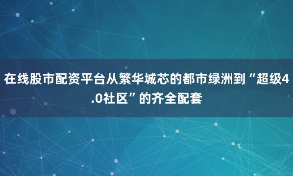 在线股市配资平台从繁华城芯的都市绿洲到“超级4.0社区”的齐全配套