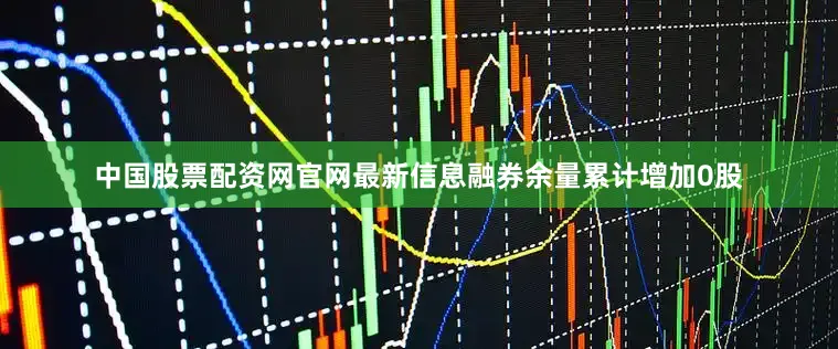 中国股票配资网官网最新信息融券余量累计增加0股