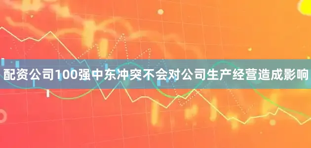 配资公司100强中东冲突不会对公司生产经营造成影响