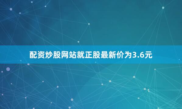 配资炒股网站就正股最新价为3.6元