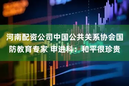河南配资公司中国公共关系协会国防教育专家 申进科：和平很珍贵